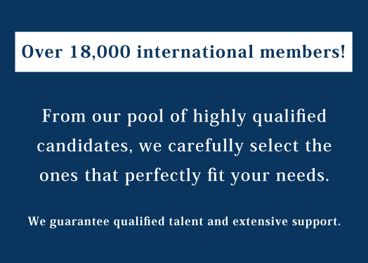 Over 18,000 international members! From our pool of highly qualified candidates, we carefully select the ones that perfectly fit your needs.